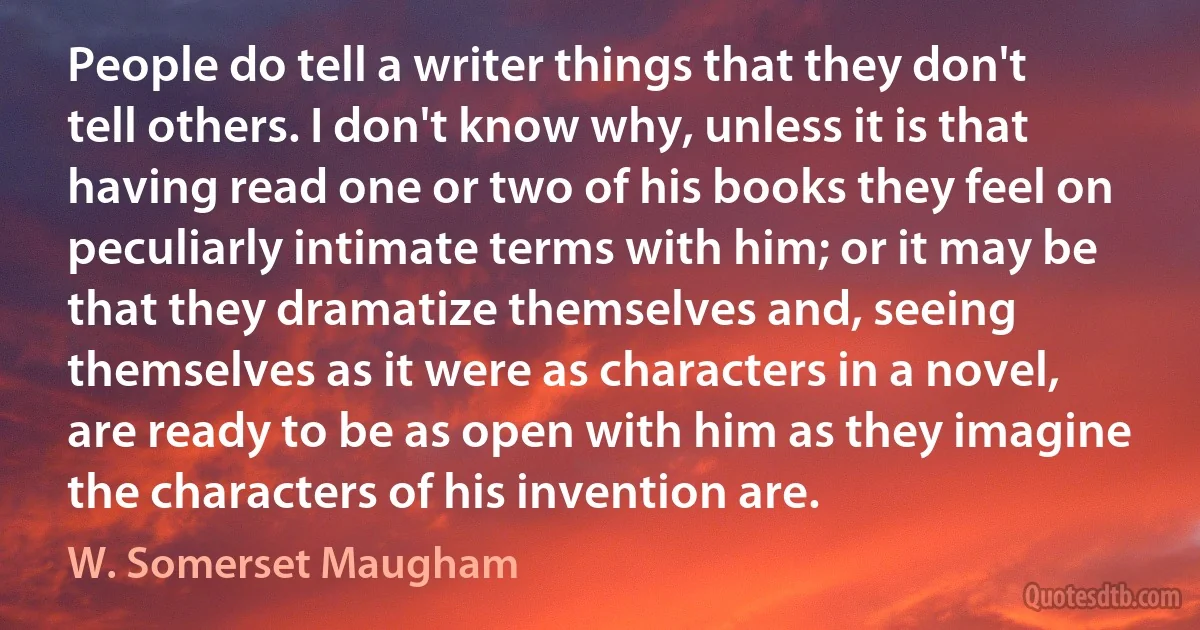 People do tell a writer things that they don't tell others. I don't know why, unless it is that having read one or two of his books they feel on peculiarly intimate terms with him; or it may be that they dramatize themselves and, seeing themselves as it were as characters in a novel, are ready to be as open with him as they imagine the characters of his invention are. (W. Somerset Maugham)