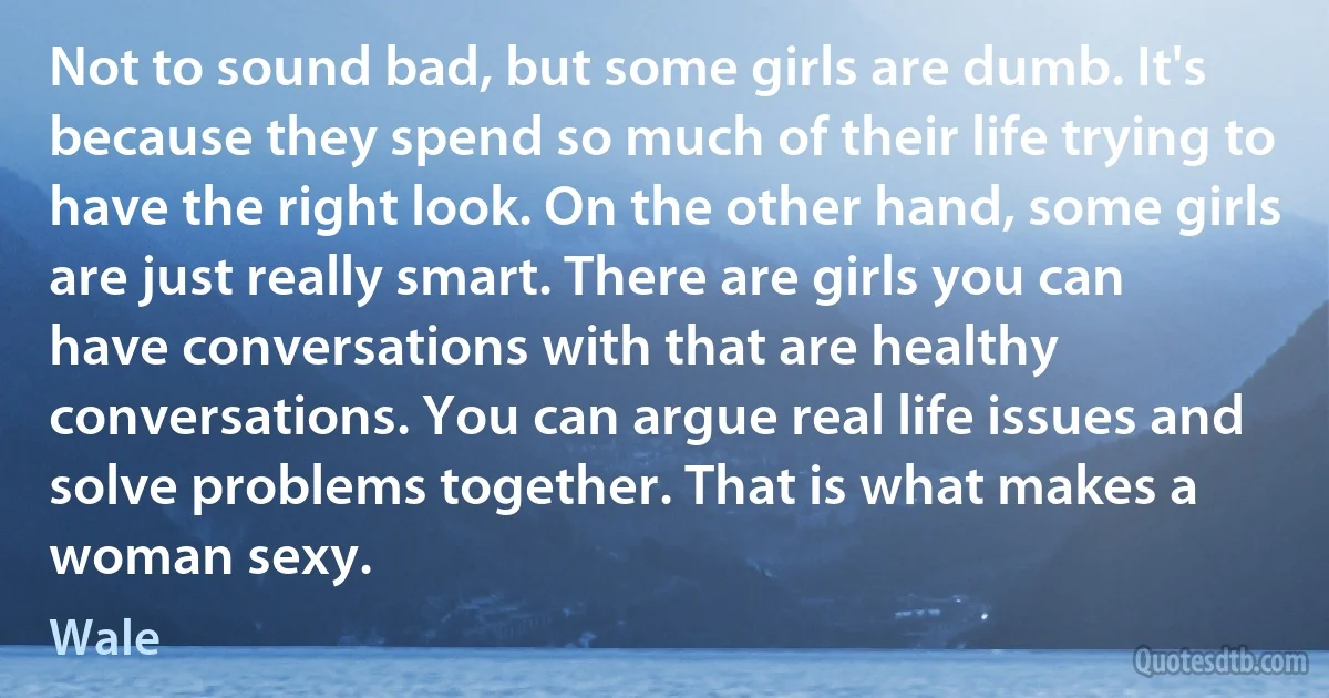 Not to sound bad, but some girls are dumb. It's because they spend so much of their life trying to have the right look. On the other hand, some girls are just really smart. There are girls you can have conversations with that are healthy conversations. You can argue real life issues and solve problems together. That is what makes a woman sexy. (Wale)