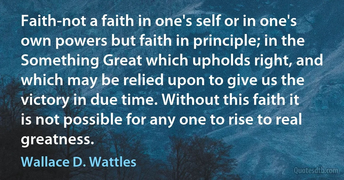 Faith-not a faith in one's self or in one's own powers but faith in principle; in the Something Great which upholds right, and which may be relied upon to give us the victory in due time. Without this faith it is not possible for any one to rise to real greatness. (Wallace D. Wattles)