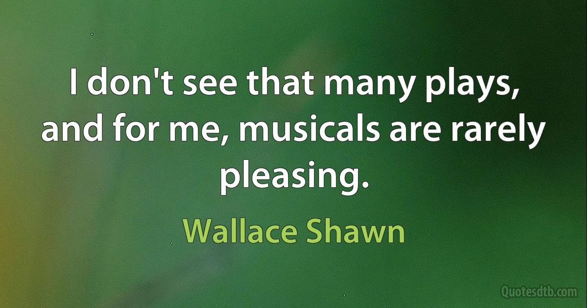 I don't see that many plays, and for me, musicals are rarely pleasing. (Wallace Shawn)