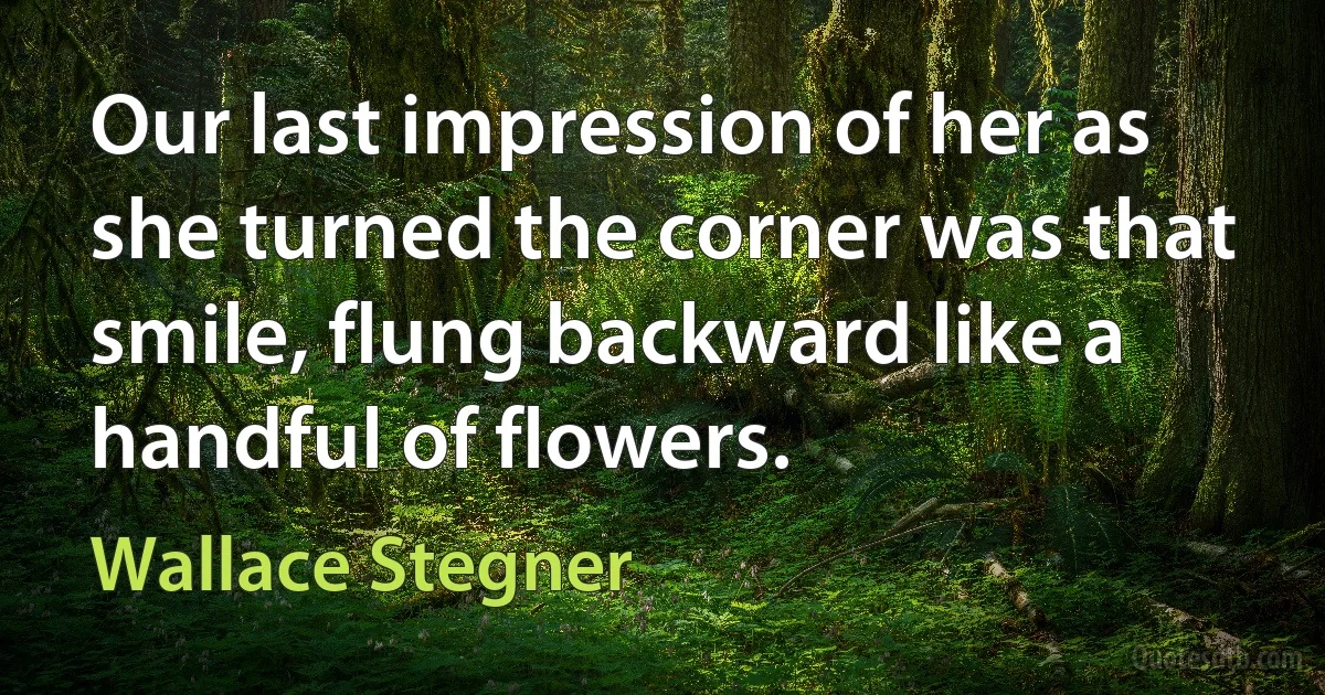 Our last impression of her as she turned the corner was that smile, flung backward like a handful of flowers. (Wallace Stegner)