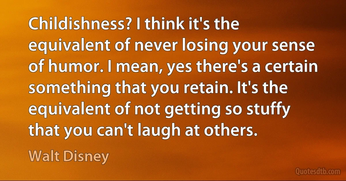 Childishness? I think it's the equivalent of never losing your sense of humor. I mean, yes there's a certain something that you retain. It's the equivalent of not getting so stuffy that you can't laugh at others. (Walt Disney)