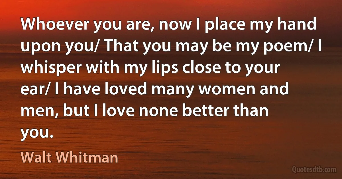 Whoever you are, now I place my hand upon you/ That you may be my poem/ I whisper with my lips close to your ear/ I have loved many women and men, but I love none better than you. (Walt Whitman)