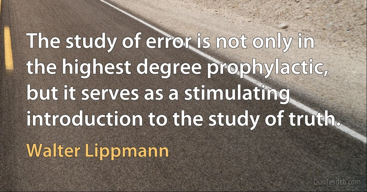 The study of error is not only in the highest degree prophylactic, but it serves as a stimulating introduction to the study of truth. (Walter Lippmann)