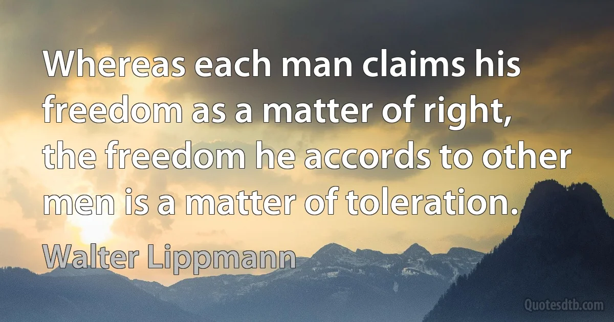 Whereas each man claims his freedom as a matter of right, the freedom he accords to other men is a matter of toleration. (Walter Lippmann)