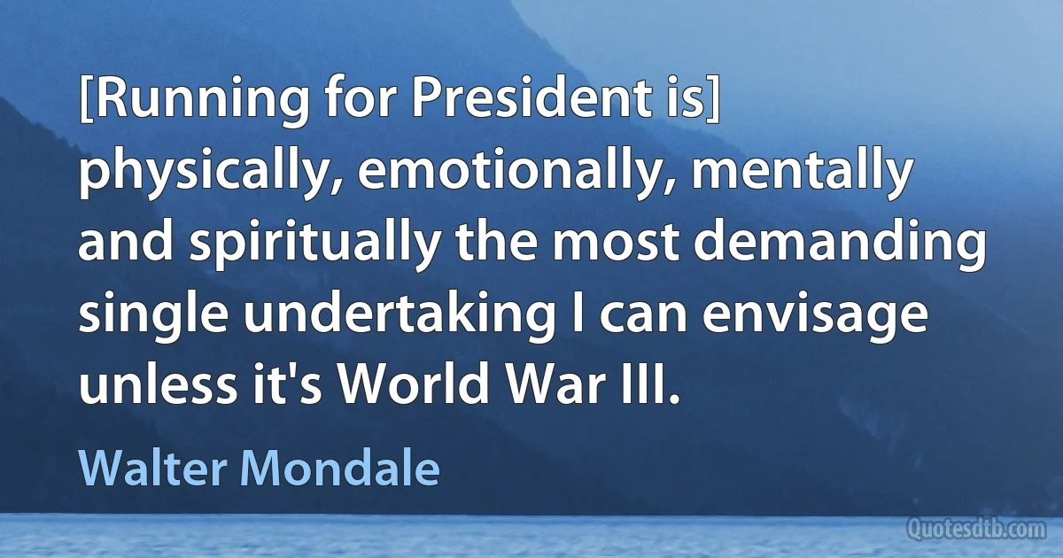 [Running for President is] physically, emotionally, mentally and spiritually the most demanding single undertaking I can envisage unless it's World War III. (Walter Mondale)