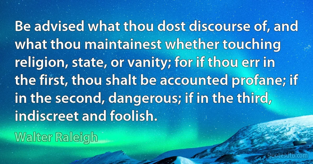 Be advised what thou dost discourse of, and what thou maintainest whether touching religion, state, or vanity; for if thou err in the first, thou shalt be accounted profane; if in the second, dangerous; if in the third, indiscreet and foolish. (Walter Raleigh)