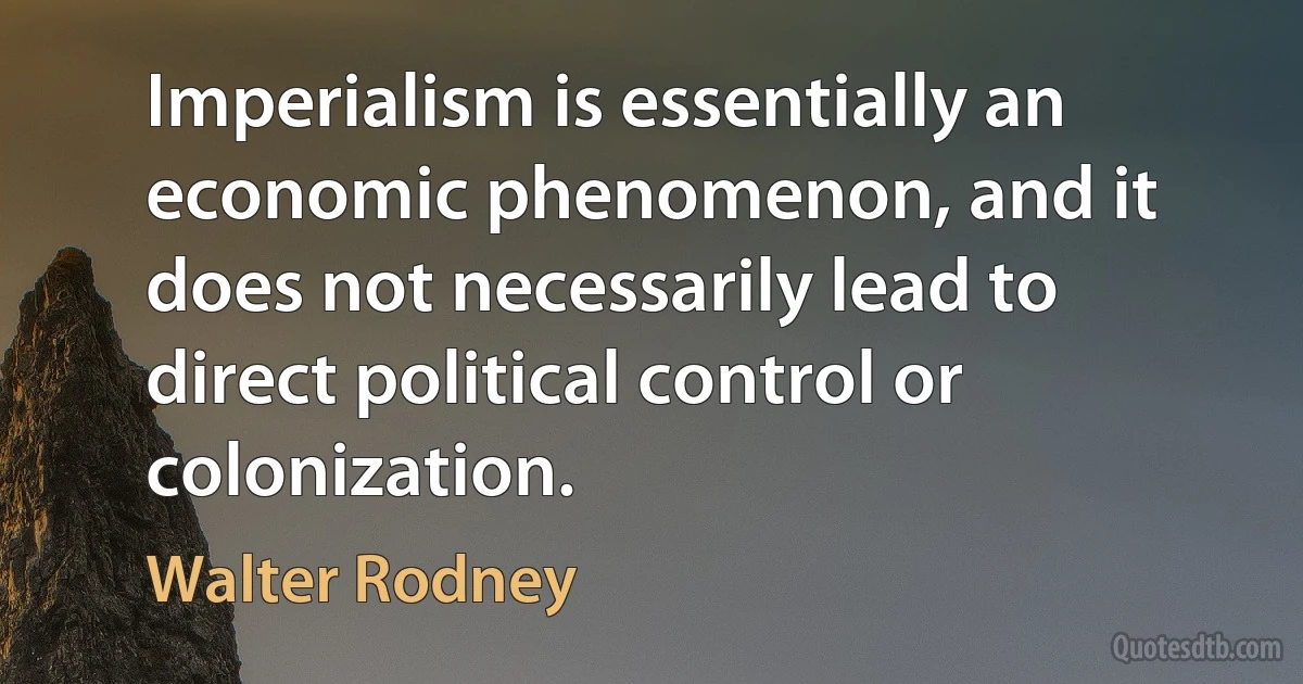 Imperialism is essentially an economic phenomenon, and it does not necessarily lead to direct political control or colonization. (Walter Rodney)