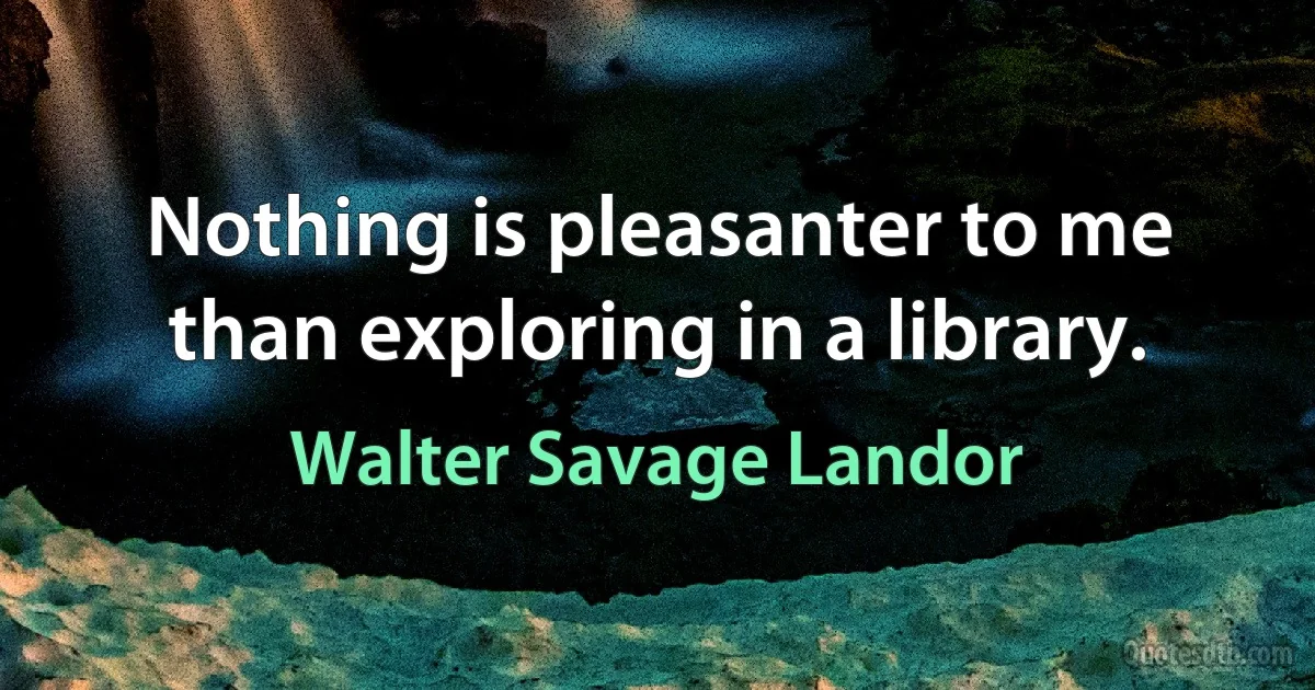 Nothing is pleasanter to me than exploring in a library. (Walter Savage Landor)