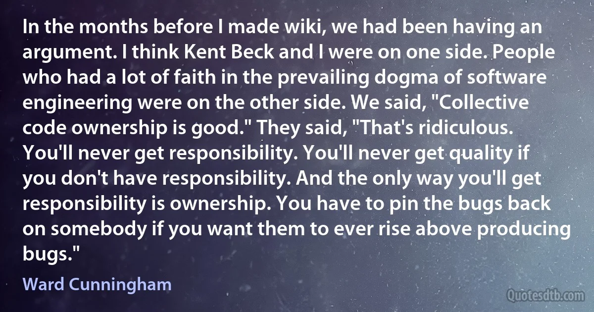 In the months before I made wiki, we had been having an argument. I think Kent Beck and I were on one side. People who had a lot of faith in the prevailing dogma of software engineering were on the other side. We said, "Collective code ownership is good." They said, "That's ridiculous. You'll never get responsibility. You'll never get quality if you don't have responsibility. And the only way you'll get responsibility is ownership. You have to pin the bugs back on somebody if you want them to ever rise above producing bugs." (Ward Cunningham)