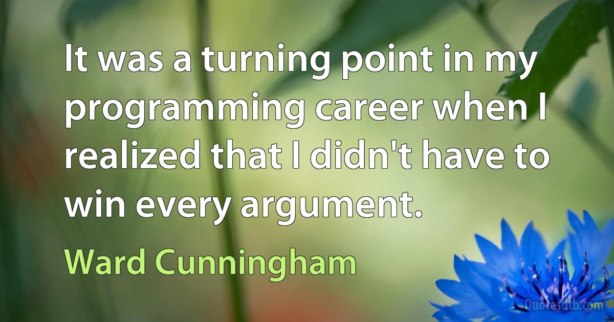 It was a turning point in my programming career when I realized that I didn't have to win every argument. (Ward Cunningham)