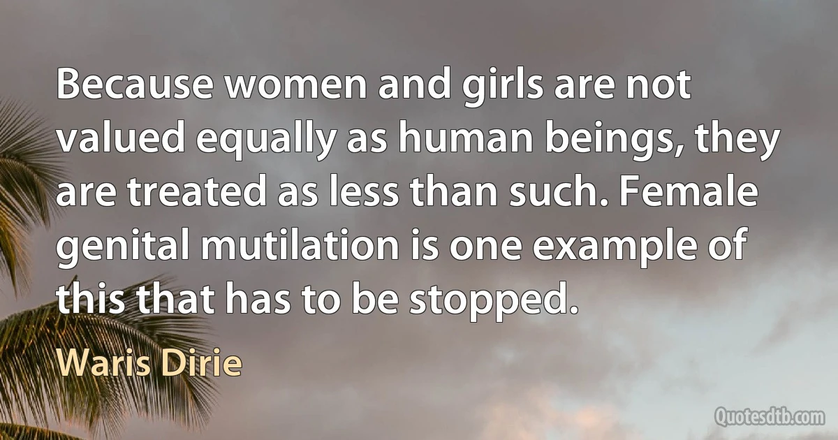 Because women and girls are not valued equally as human beings, they are treated as less than such. Female genital mutilation is one example of this that has to be stopped. (Waris Dirie)