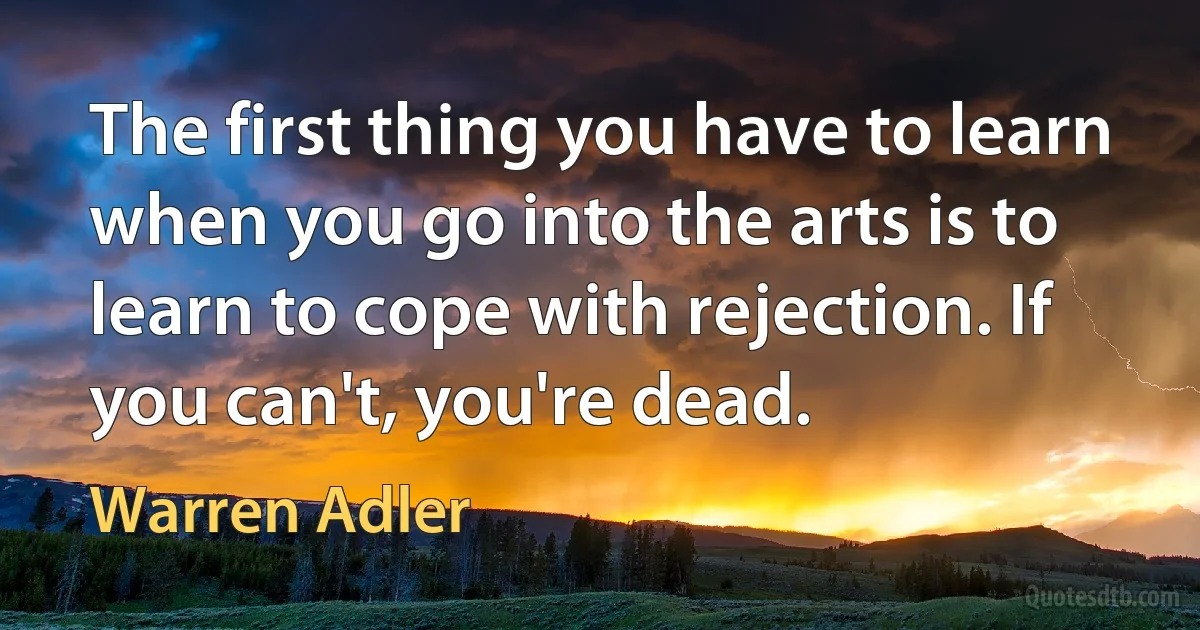 The first thing you have to learn when you go into the arts is to learn to cope with rejection. If you can't, you're dead. (Warren Adler)