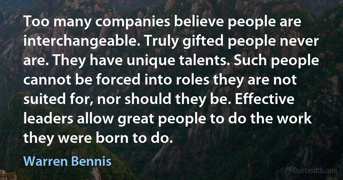 Too many companies believe people are interchangeable. Truly gifted people never are. They have unique talents. Such people cannot be forced into roles they are not suited for, nor should they be. Effective leaders allow great people to do the work they were born to do. (Warren Bennis)