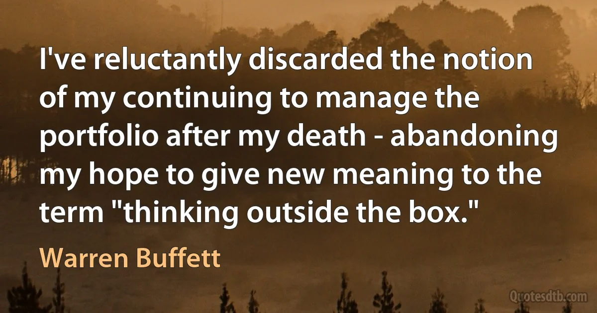 I've reluctantly discarded the notion of my continuing to manage the portfolio after my death - abandoning my hope to give new meaning to the term "thinking outside the box." (Warren Buffett)