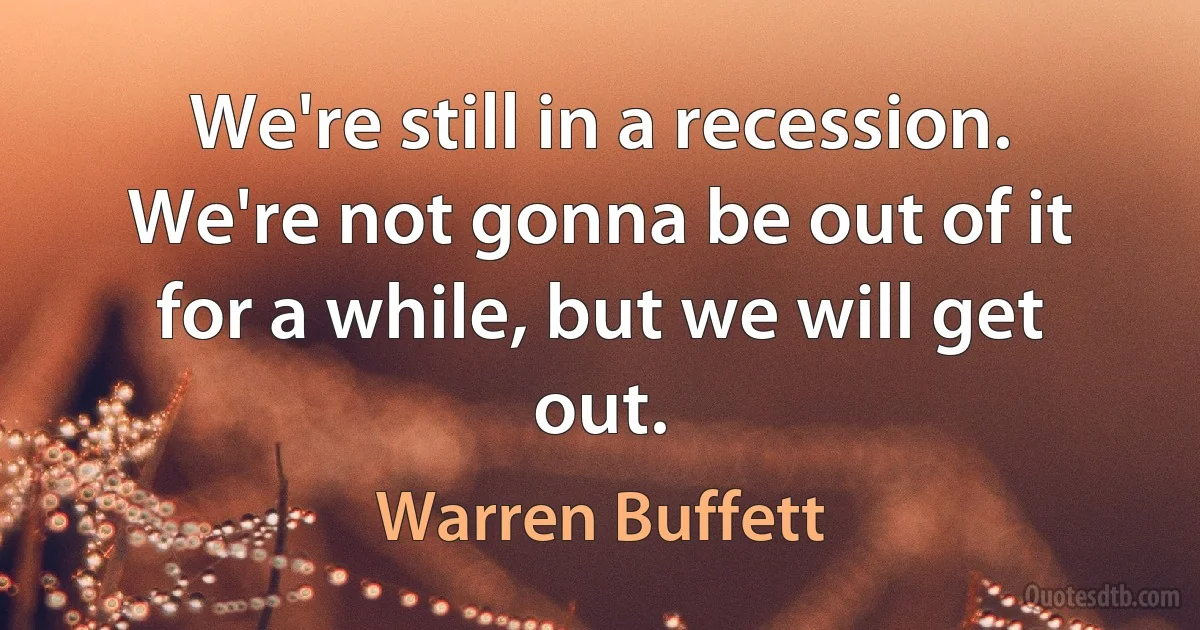 We're still in a recession. We're not gonna be out of it for a while, but we will get out. (Warren Buffett)