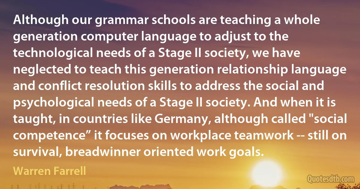 Although our grammar schools are teaching a whole generation computer language to adjust to the technological needs of a Stage II society, we have neglected to teach this generation relationship language and conflict resolution skills to address the social and psychological needs of a Stage II society. And when it is taught, in countries like Germany, although called "social competence” it focuses on workplace teamwork -- still on survival, breadwinner oriented work goals. (Warren Farrell)