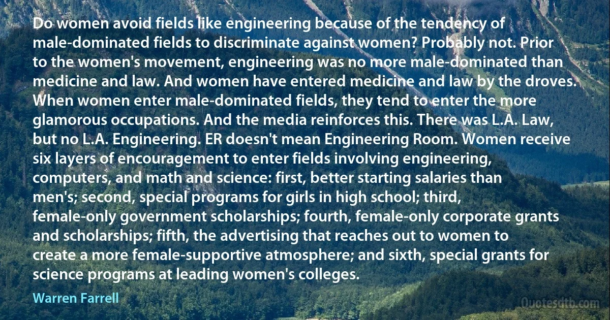 Do women avoid fields like engineering because of the tendency of male-dominated fields to discriminate against women? Probably not. Prior to the women's movement, engineering was no more male-dominated than medicine and law. And women have entered medicine and law by the droves. When women enter male-dominated fields, they tend to enter the more glamorous occupations. And the media reinforces this. There was L.A. Law, but no L.A. Engineering. ER doesn't mean Engineering Room. Women receive six layers of encouragement to enter fields involving engineering, computers, and math and science: first, better starting salaries than men's; second, special programs for girls in high school; third, female-only government scholarships; fourth, female-only corporate grants and scholarships; fifth, the advertising that reaches out to women to create a more female-supportive atmosphere; and sixth, special grants for science programs at leading women's colleges. (Warren Farrell)