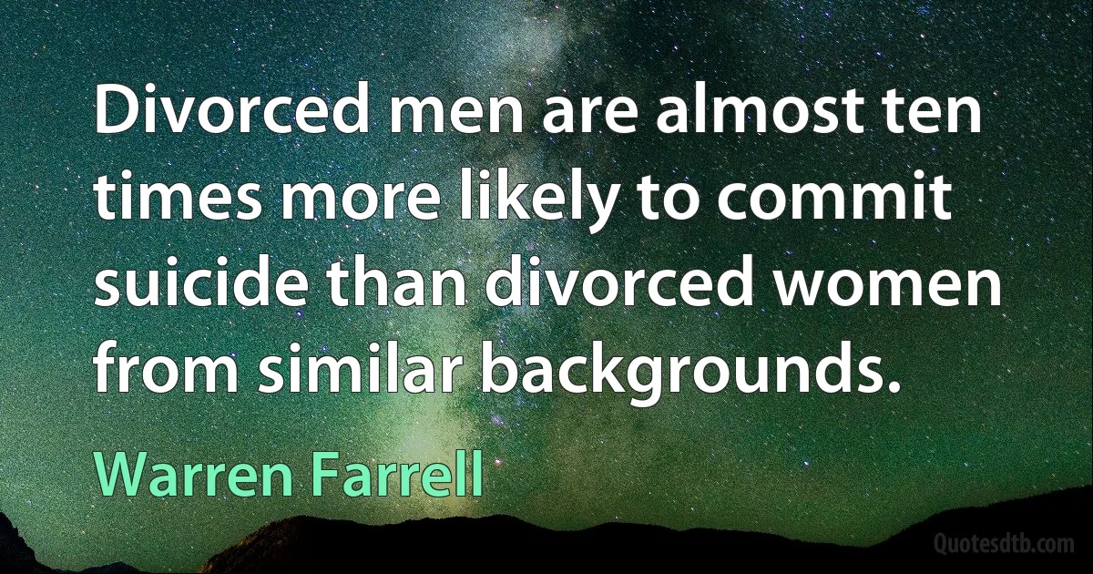 Divorced men are almost ten times more likely to commit suicide than divorced women from similar backgrounds. (Warren Farrell)