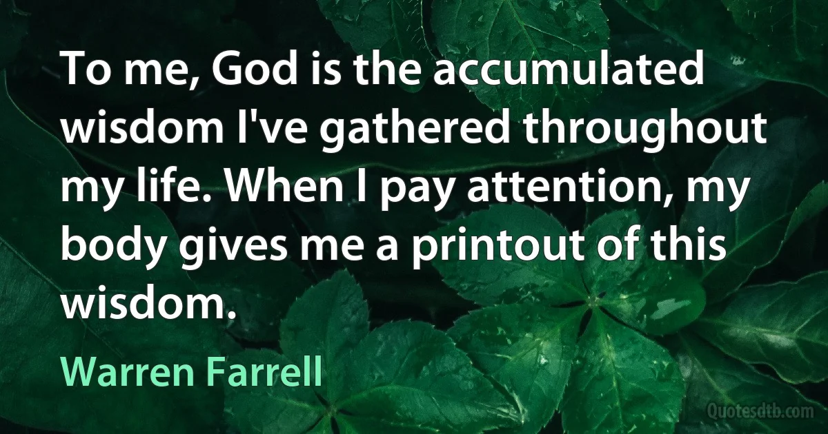 To me, God is the accumulated wisdom I've gathered throughout my life. When I pay attention, my body gives me a printout of this wisdom. (Warren Farrell)