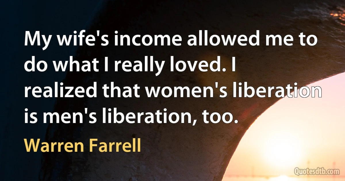 My wife's income allowed me to do what I really loved. I realized that women's liberation is men's liberation, too. (Warren Farrell)