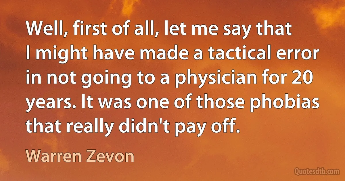 Well, first of all, let me say that I might have made a tactical error in not going to a physician for 20 years. It was one of those phobias that really didn't pay off. (Warren Zevon)