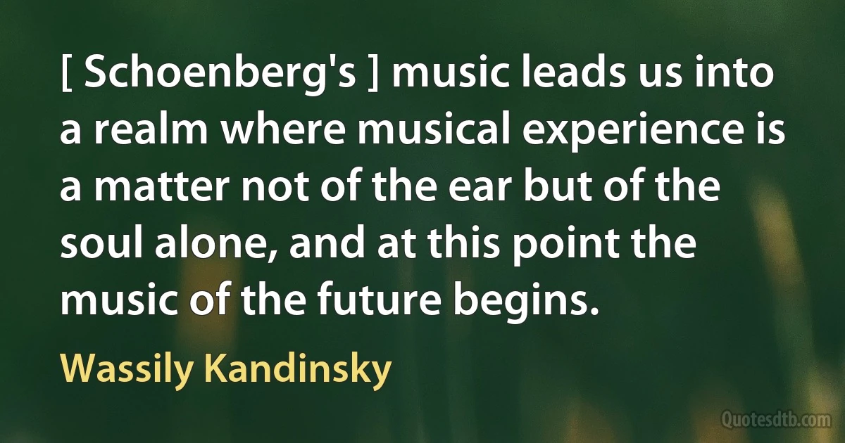 [ Schoenberg's ] music leads us into a realm where musical experience is a matter not of the ear but of the soul alone, and at this point the music of the future begins. (Wassily Kandinsky)