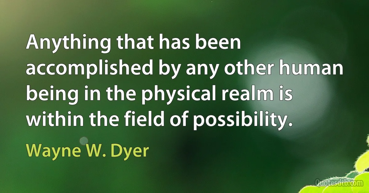 Anything that has been accomplished by any other human being in the physical realm is within the field of possibility. (Wayne W. Dyer)