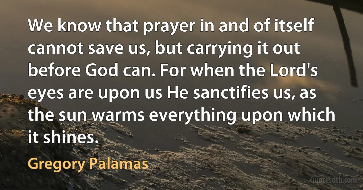 We know that prayer in and of itself cannot save us, but carrying it out before God can. For when the Lord's eyes are upon us He sanctifies us, as the sun warms everything upon which it shines. (Gregory Palamas)