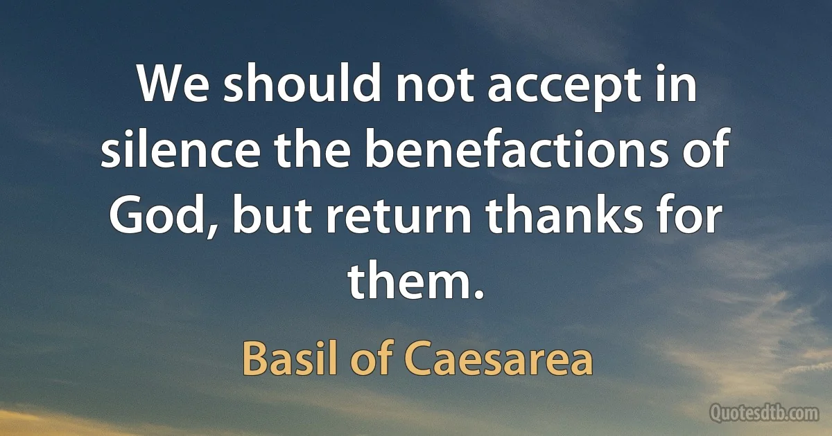 We should not accept in silence the benefactions of God, but return thanks for them. (Basil of Caesarea)