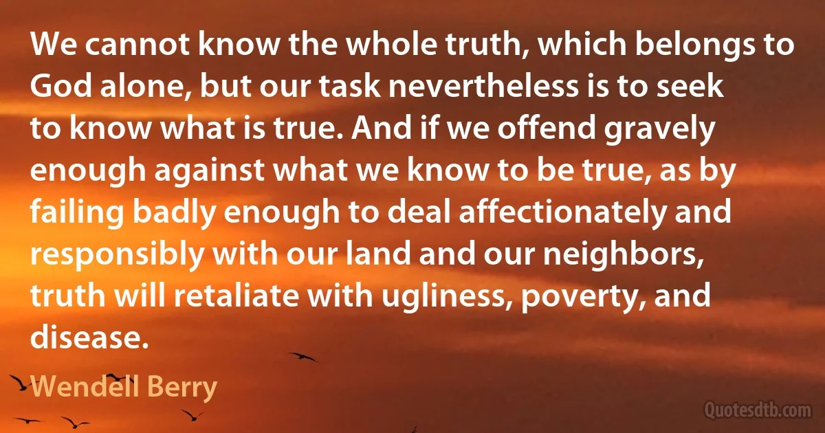 We cannot know the whole truth, which belongs to God alone, but our task nevertheless is to seek to know what is true. And if we offend gravely enough against what we know to be true, as by failing badly enough to deal affectionately and responsibly with our land and our neighbors, truth will retaliate with ugliness, poverty, and disease. (Wendell Berry)