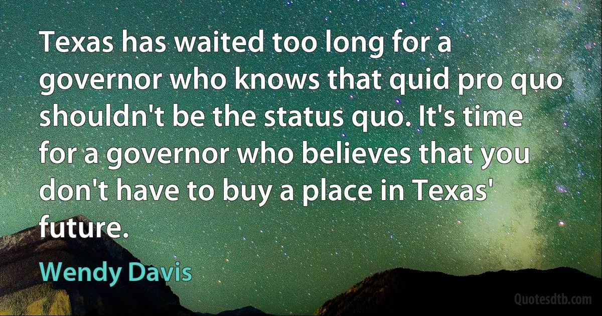 Texas has waited too long for a governor who knows that quid pro quo shouldn't be the status quo. It's time for a governor who believes that you don't have to buy a place in Texas' future. (Wendy Davis)