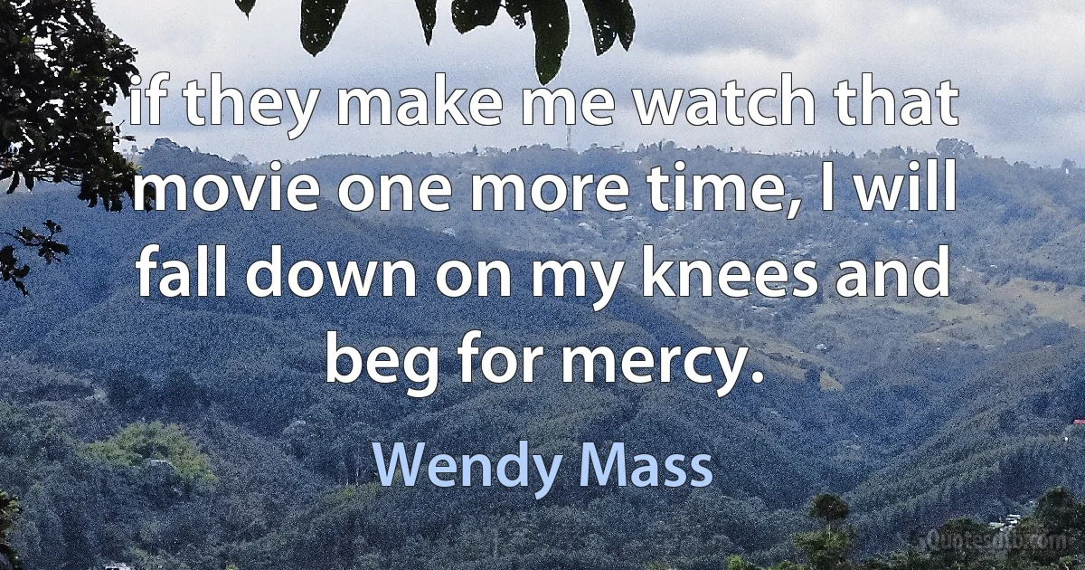 if they make me watch that movie one more time, I will fall down on my knees and beg for mercy. (Wendy Mass)