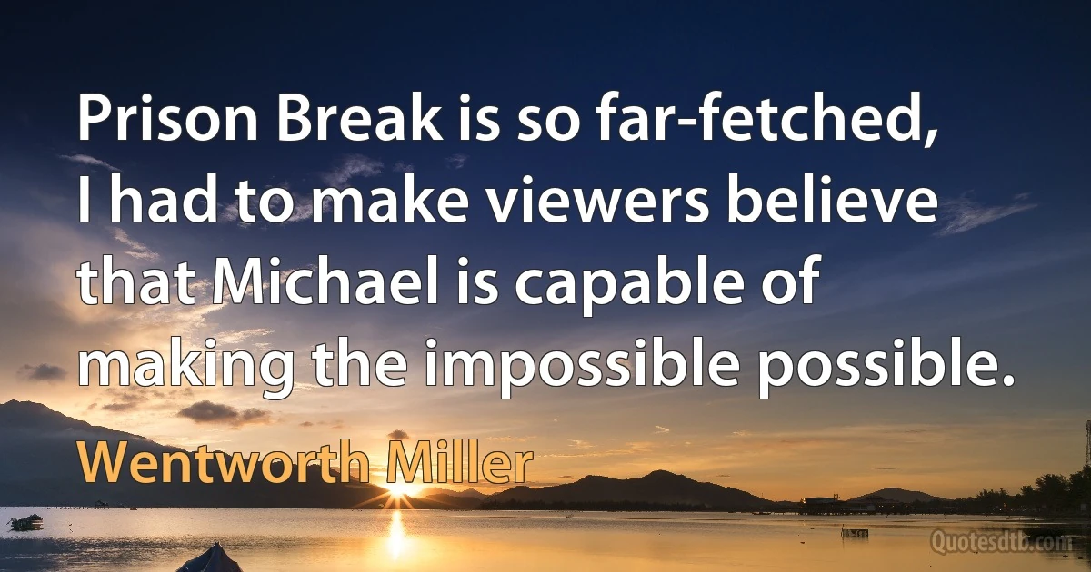 Prison Break is so far-fetched, I had to make viewers believe that Michael is capable of making the impossible possible. (Wentworth Miller)