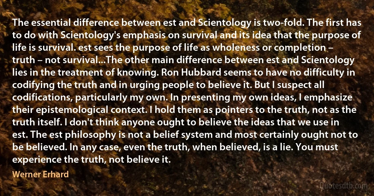 The essential difference between est and Scientology is two-fold. The first has to do with Scientology's emphasis on survival and its idea that the purpose of life is survival. est sees the purpose of life as wholeness or completion – truth – not survival...The other main difference between est and Scientology lies in the treatment of knowing. Ron Hubbard seems to have no difficulty in codifying the truth and in urging people to believe it. But I suspect all codifications, particularly my own. In presenting my own ideas, I emphasize their epistemological context. I hold them as pointers to the truth, not as the truth itself. I don't think anyone ought to believe the ideas that we use in est. The est philosophy is not a belief system and most certainly ought not to be believed. In any case, even the truth, when believed, is a lie. You must experience the truth, not believe it. (Werner Erhard)