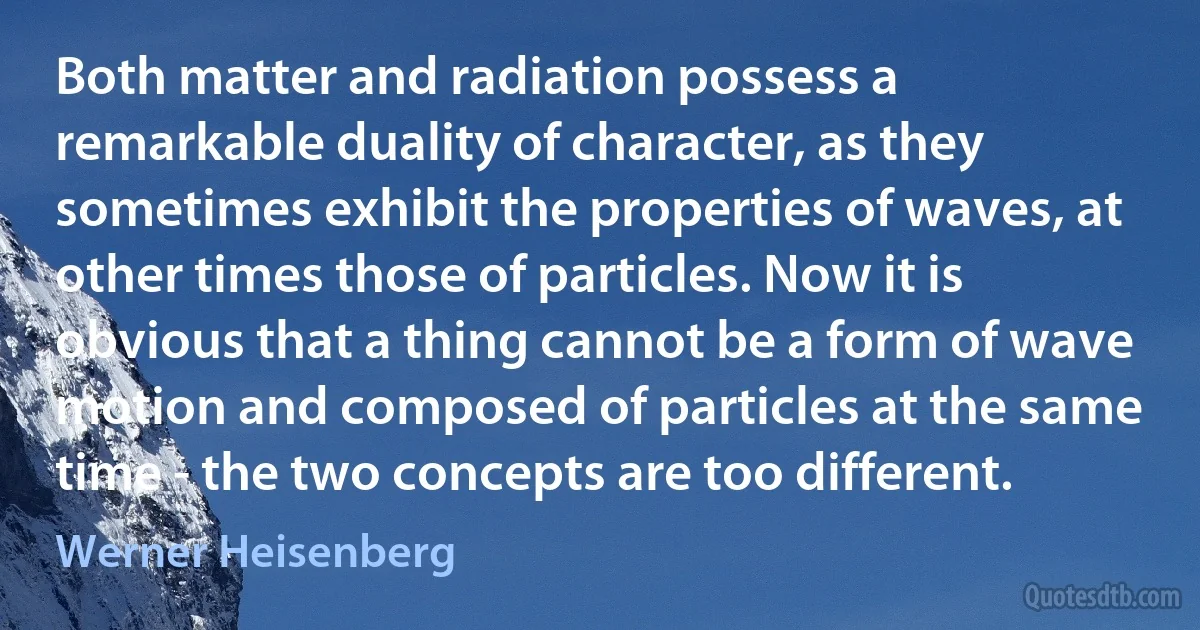 Both matter and radiation possess a remarkable duality of character, as they sometimes exhibit the properties of waves, at other times those of particles. Now it is obvious that a thing cannot be a form of wave motion and composed of particles at the same time - the two concepts are too different. (Werner Heisenberg)