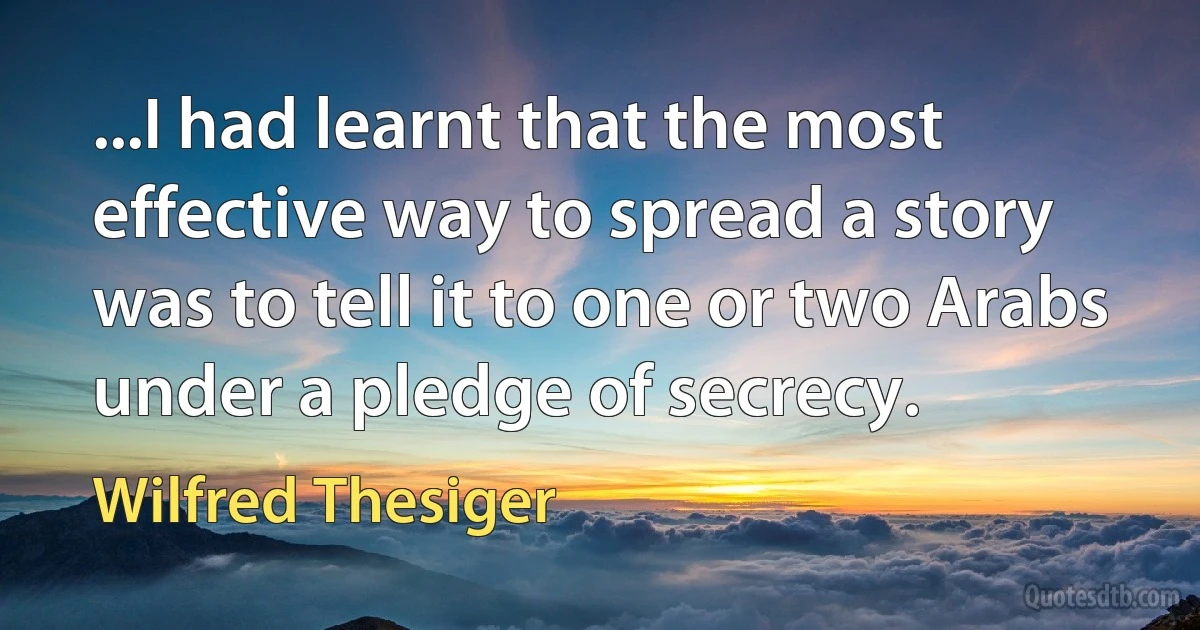 ...I had learnt that the most effective way to spread a story was to tell it to one or two Arabs under a pledge of secrecy. (Wilfred Thesiger)