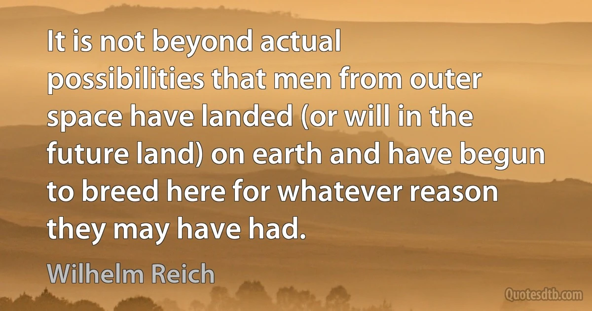 It is not beyond actual possibilities that men from outer space have landed (or will in the future land) on earth and have begun to breed here for whatever reason they may have had. (Wilhelm Reich)