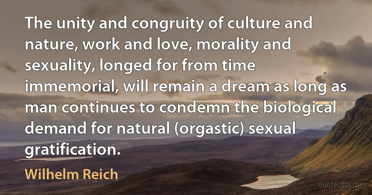 The unity and congruity of culture and nature, work and love, morality and sexuality, longed for from time immemorial, will remain a dream as long as man continues to condemn the biological demand for natural (orgastic) sexual gratification. (Wilhelm Reich)