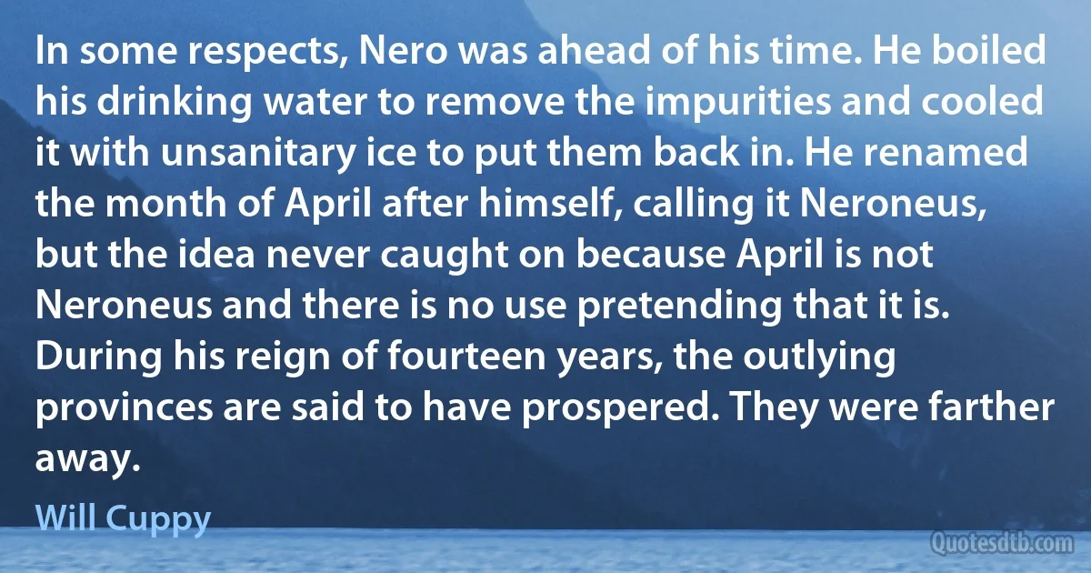 In some respects, Nero was ahead of his time. He boiled his drinking water to remove the impurities and cooled it with unsanitary ice to put them back in. He renamed the month of April after himself, calling it Neroneus, but the idea never caught on because April is not Neroneus and there is no use pretending that it is. During his reign of fourteen years, the outlying provinces are said to have prospered. They were farther away. (Will Cuppy)