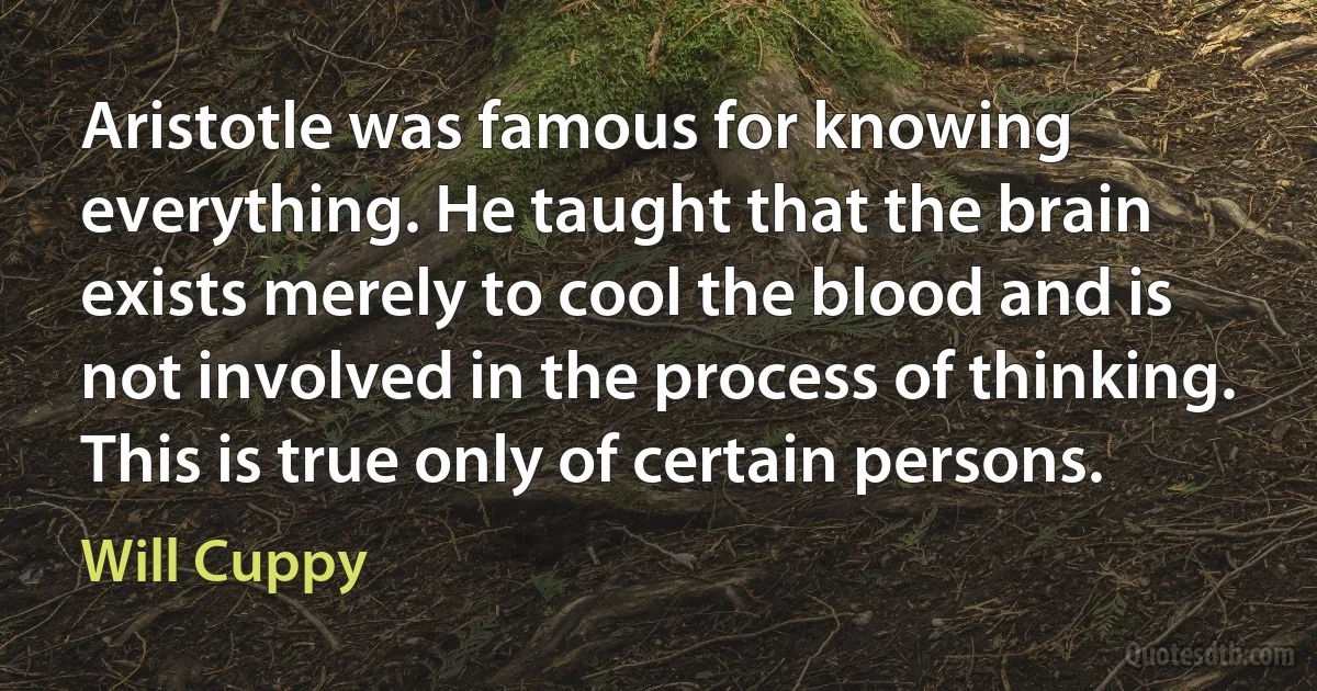 Aristotle was famous for knowing everything. He taught that the brain exists merely to cool the blood and is not involved in the process of thinking. This is true only of certain persons. (Will Cuppy)