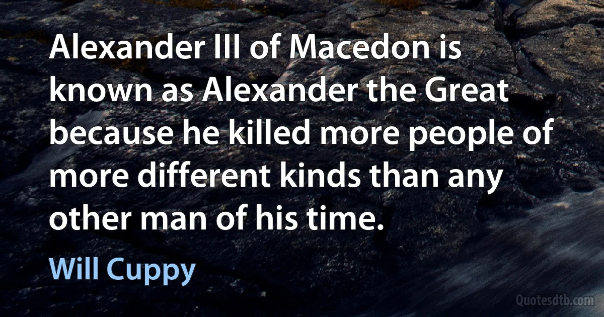 Alexander III of Macedon is known as Alexander the Great because he killed more people of more different kinds than any other man of his time. (Will Cuppy)