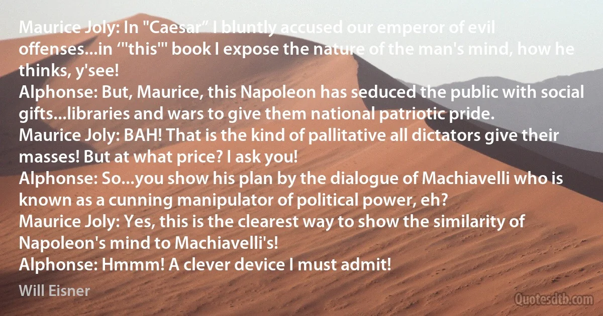 Maurice Joly: In "Caesar” I bluntly accused our emperor of evil offenses...in ‘''this''' book I expose the nature of the man's mind, how he thinks, y'see!
Alphonse: But, Maurice, this Napoleon has seduced the public with social gifts...libraries and wars to give them national patriotic pride.
Maurice Joly: BAH! That is the kind of pallitative all dictators give their masses! But at what price? I ask you!
Alphonse: So...you show his plan by the dialogue of Machiavelli who is known as a cunning manipulator of political power, eh?
Maurice Joly: Yes, this is the clearest way to show the similarity of Napoleon's mind to Machiavelli's!
Alphonse: Hmmm! A clever device I must admit! (Will Eisner)