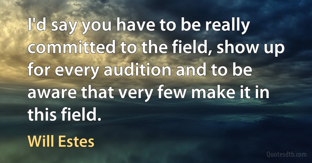 I'd say you have to be really committed to the field, show up for every audition and to be aware that very few make it in this field. (Will Estes)