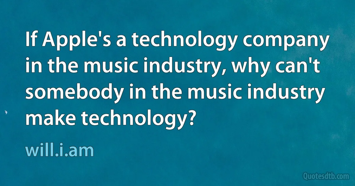 If Apple's a technology company in the music industry, why can't somebody in the music industry make technology? (will.i.am)