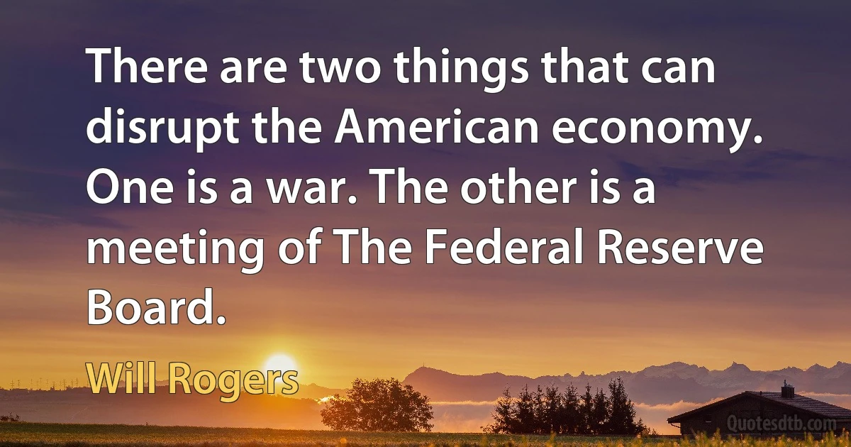 There are two things that can disrupt the American economy. One is a war. The other is a meeting of The Federal Reserve Board. (Will Rogers)