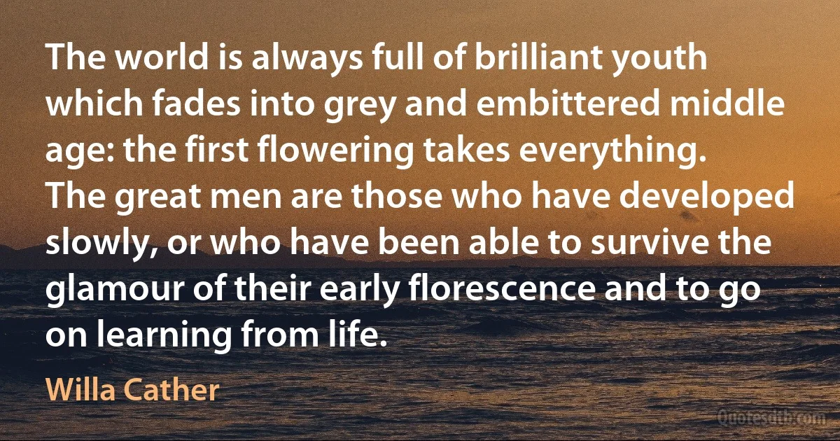 The world is always full of brilliant youth which fades into grey and embittered middle age: the first flowering takes everything. The great men are those who have developed slowly, or who have been able to survive the glamour of their early florescence and to go on learning from life. (Willa Cather)