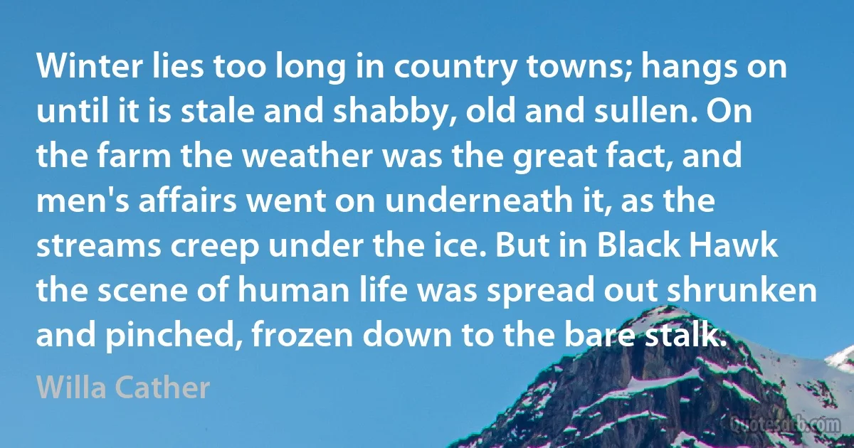 Winter lies too long in country towns; hangs on until it is stale and shabby, old and sullen. On the farm the weather was the great fact, and men's affairs went on underneath it, as the streams creep under the ice. But in Black Hawk the scene of human life was spread out shrunken and pinched, frozen down to the bare stalk. (Willa Cather)