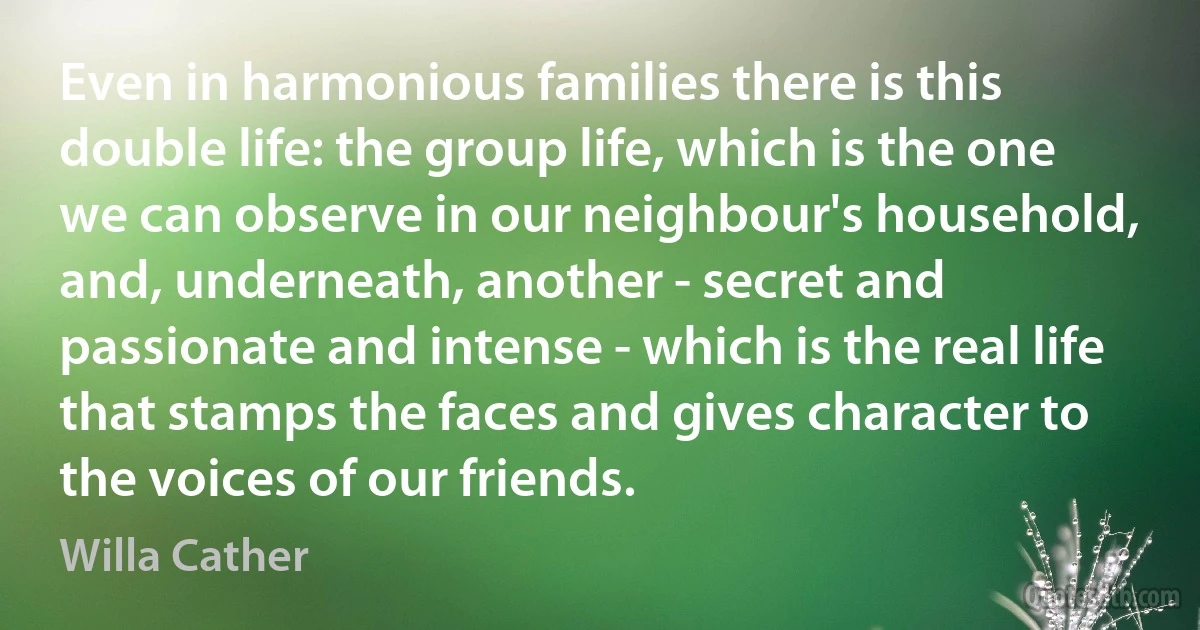 Even in harmonious families there is this double life: the group life, which is the one we can observe in our neighbour's household, and, underneath, another - secret and passionate and intense - which is the real life that stamps the faces and gives character to the voices of our friends. (Willa Cather)