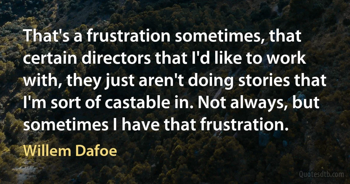 That's a frustration sometimes, that certain directors that I'd like to work with, they just aren't doing stories that I'm sort of castable in. Not always, but sometimes I have that frustration. (Willem Dafoe)